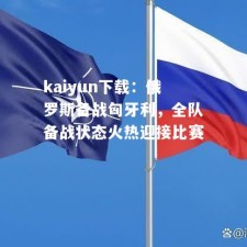 kaiyun下载：俄罗斯备战匈牙利，全队备战状态火热迎接比赛