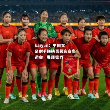 kaiyun：中国女足射手联袂晋级东京奥运会，展现实力