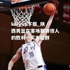 kaiyun下载_陕西男篮在客场取得惊人的胜利，实力超群