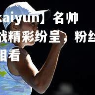 【kaiyun】名帅对战精彩纷呈，粉丝拭目相看