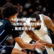 kaiyun官方网站-马刺队老将回归赛场，展现出色状态