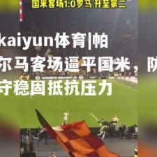 kaiyun体育|帕尔马客场逼平国米，防守稳固抵抗压力