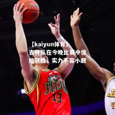 【kaiyun体育】吉林队在今晚比赛中惊险获胜，实力不容小觑