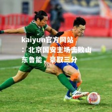 kaiyun官方网站：北京国安主场击败山东鲁能，豪取三分