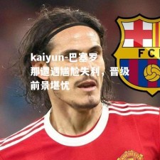 kaiyun-巴塞罗那遭遇尴尬失利，晋级前景堪忧