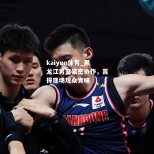 kaiyun体育_黑龙江男篮紧密协作，赢得现场观众青睐