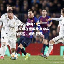 kaiyun体育：巴塞罗那在重要比赛中实力碾压，顺利取胜