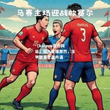 【kaiyun官方网站】实力碰撞激烈，法甲联赛全面升温