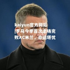 kaiyun官方网站|罗马今季首次主场完败AC米兰，命运堪忧