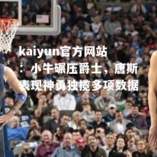 kaiyun官方网站：小牛碾压爵士，唐斯表现神勇独揽多项数据