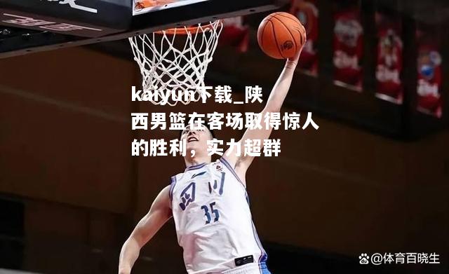 kaiyun下载_陕西男篮在客场取得惊人的胜利，实力超群  第1张