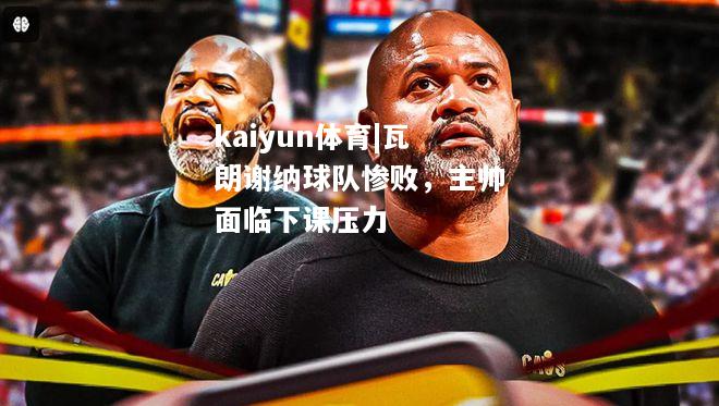 kaiyun体育|瓦朗谢纳球队惨败，主帅面临下课压力  第1张