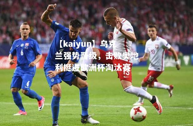 【kaiyun】乌克兰强势晋级，击败奥地利挺进欧洲杯淘汰赛  第1张