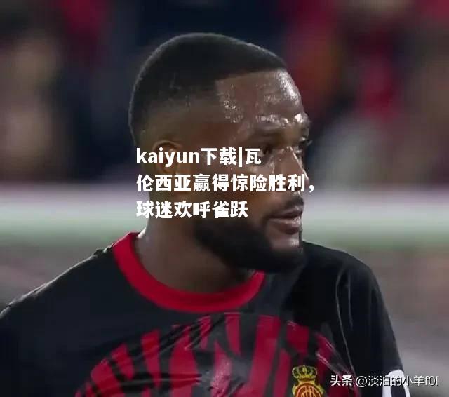 kaiyun下载|瓦伦西亚赢得惊险胜利，球迷欢呼雀跃  第2张
