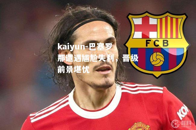 kaiyun-巴塞罗那遭遇尴尬失利，晋级前景堪忧  第1张