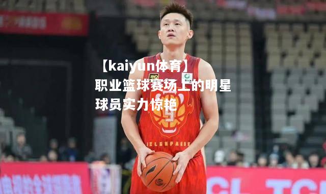 【kaiyun体育】职业篮球赛场上的明星球员实力惊艳  第1张